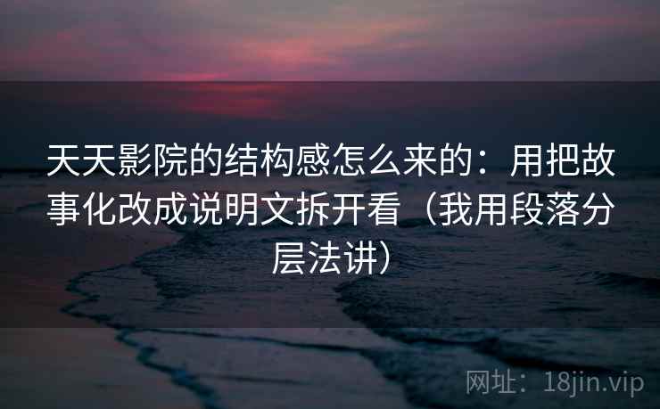 天天影院的结构感怎么来的：用把故事化改成说明文拆开看（我用段落分层法讲）