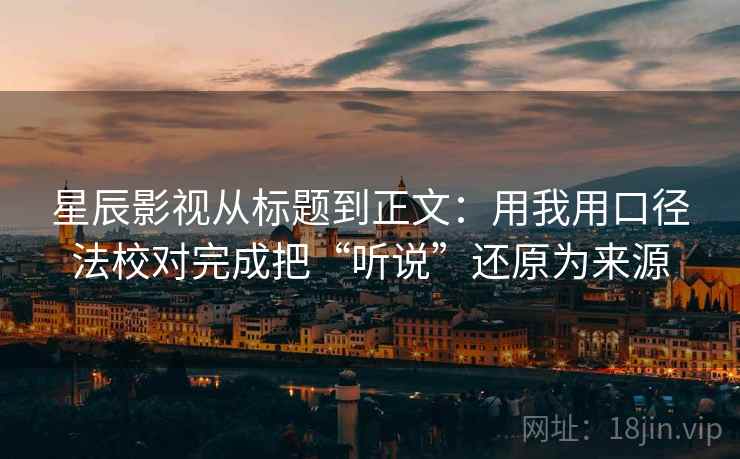 星辰影视从标题到正文：用我用口径法校对完成把“听说”还原为来源