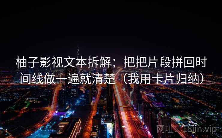 柚子影视文本拆解:把把片段拼回时间线做一遍就清楚(我用卡片归纳) 柚子影视文本拆解:把把片段拼回时间线做一遍就清楚(我用卡片归纳)