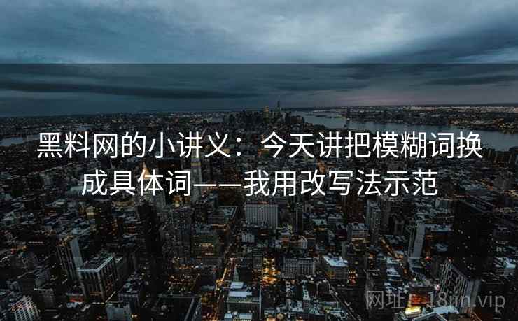 黑料网的小讲义：今天讲把模糊词换成具体词——我用改写法示范