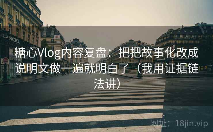 糖心Vlog内容复盘：把把故事化改成说明文做一遍就明白了（我用证据链法讲）